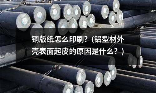 銅版紙怎么印刷？(鋁型材外殼表面起皮的原因是什么？)