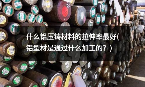 什么鋁壓鑄材料的拉伸率最好(鋁型材是通過(guò)什么加工的？)