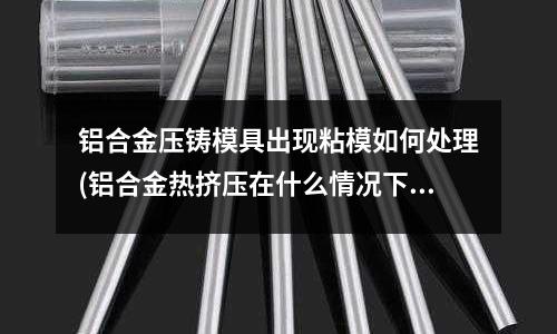 鋁合金壓鑄模具出現(xiàn)粘模如何處理(鋁合金熱擠壓在什么情況下易粗晶)