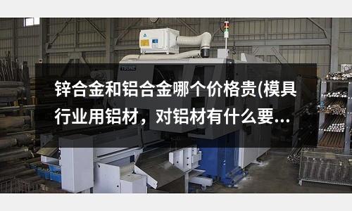 鋅合金和鋁合金哪個價格貴(模具行業用鋁材，對鋁材有什么要求的嗎？)
