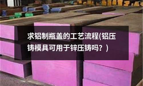 求鋁制瓶蓋的工藝流程(鋁壓鑄模具可用于鋅壓鑄嗎?)