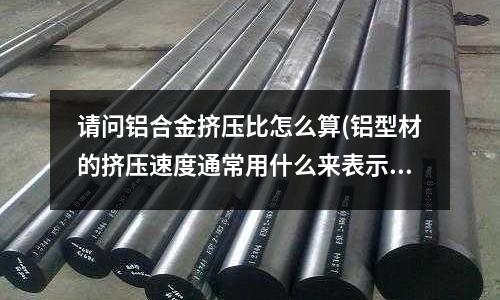 請問鋁合金擠壓比怎么算(鋁型材的擠壓速度通常用什么來表示？)