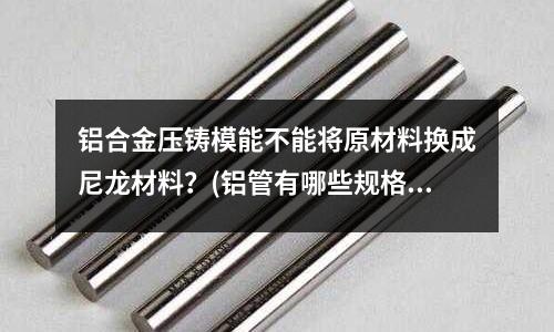 鋁合金壓鑄模能不能將原材料換成尼龍材料？(鋁管有哪些規(guī)格)