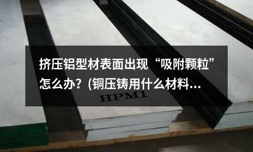 擠壓鋁型材表面出現“吸附顆粒”怎么辦？(銅壓鑄用什么材料)