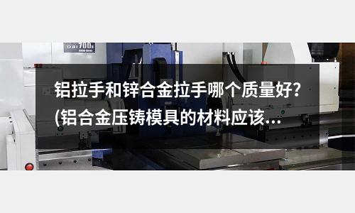 鋁拉手和鋅合金拉手哪個質量好?(鋁合金壓鑄模具的材料應該怎么選)