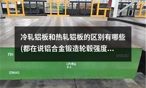 冷軋鋁板和熱軋鋁板的區別有哪些(都在說鋁合金鍛造輪轂強度高強度高)