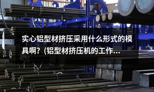 實心鋁型材擠壓采用什么形式的模具啊？(鋁型材擠壓機的工作原理是什么？ 那位高手幫幫忙??？)