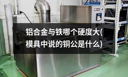 鋁合金與鐵哪個硬度大(模具中說的銅公是什么)