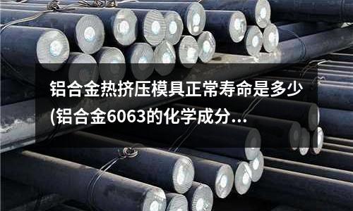 鋁合金熱擠壓模具正常壽命是多少(鋁合金6063的化學成分是多少)