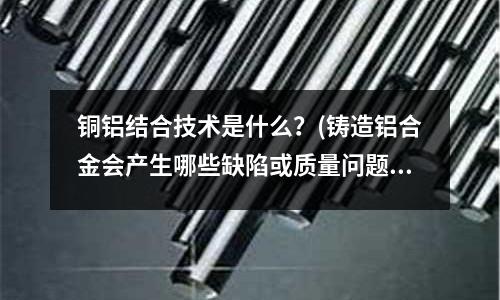 銅鋁結合技術是什么？(鑄造鋁合金會產生哪些缺陷或質量問題？)