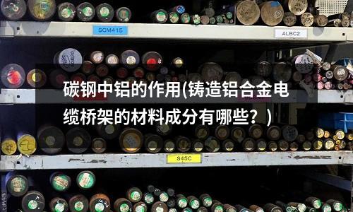 碳鋼中鋁的作用(鑄造鋁合金電纜橋架的材料成分有哪些?)