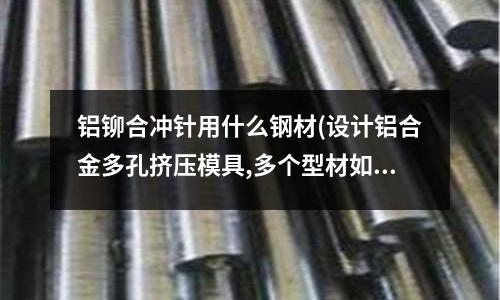 鋁鉚合沖針用什么鋼材(設(shè)計鋁合金多孔擠壓模具,多個型材如何擺放,考慮哪些因素)