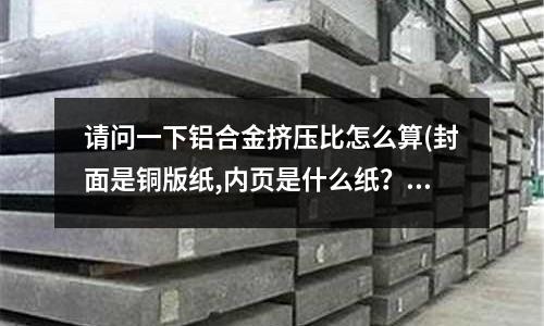 請問一下鋁合金擠壓比怎么算(封面是銅版紙,內頁是什么紙？)