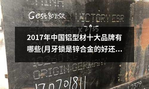 2017年中國鋁型材十大品牌有哪些(月牙鎖是鋅合金的好還是鋁合金的好?)