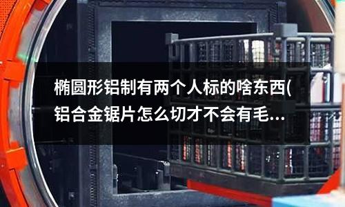 橢圓形鋁制有兩個人標的啥東西(鋁合金鋸片怎么切才不會有毛刺?。坑眠^很多牌子的都不行)