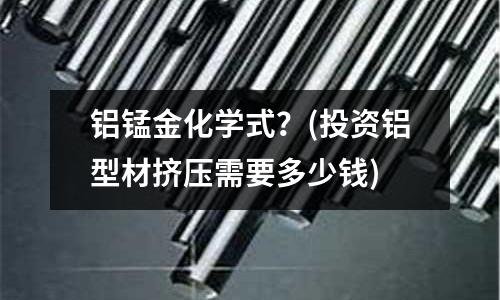 鋁錳金化學式？(投資鋁型材擠壓需要多少錢)