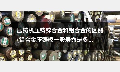 壓鑄機壓鑄鋅合金和鋁合金的區別(鋁合金壓鑄模一般壽命是多久)
