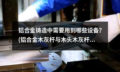 鋁合金鑄造中需要用到哪些設備？(鋁合金木灰桿與木頭木灰桿有什么區別？)