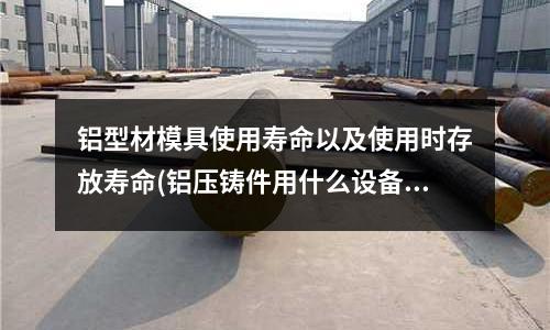 鋁型材模具使用壽命以及使用時存放壽命(鋁壓鑄件用什么設備去毛刺)