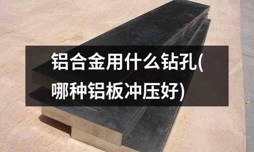 鋁合金用什么鉆孔(哪種鋁板沖壓好)