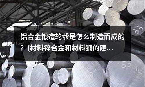 鋁合金鍛造輪轂是怎么制造而成的？(材料鋅合金和材料銅的硬度哪個更硬些，耐磨哪個更好？)