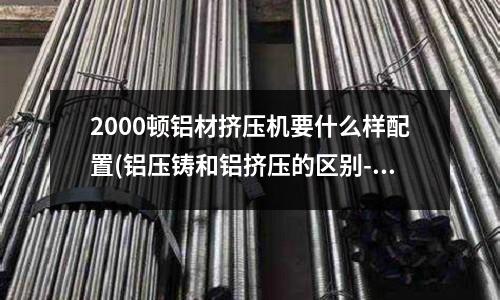 2000頓鋁材擠壓機要什么樣配置(鋁壓鑄和鋁擠壓的區別---請教)