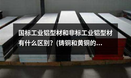 國標工業鋁型材和非標工業鋁型材有什么區別？(鑄銅和黃銅的區別)