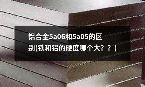 鋁合金5a06和5a05的區別(鐵和鋁的硬度哪個大？？)