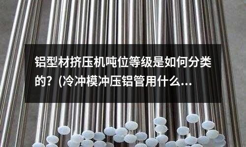 鋁型材擠壓機噸位等級是如何分類的？(冷沖模沖壓鋁管用什么材質做模具最佳？)