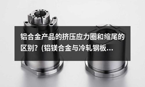 鋁合金產(chǎn)品的擠壓應(yīng)力圈和縮尾的區(qū)別?(鋁鎂合金與冷軋鋼板的特性是什么?)