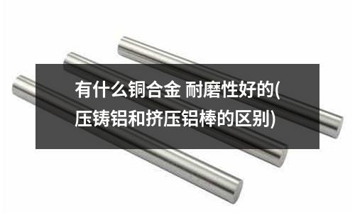 有什么銅合金 耐磨性好的(壓鑄鋁和擠壓鋁棒的區(qū)別)