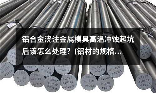 鋁合金澆注金屬模具高溫沖蝕起坑后該怎么處理？(鋁材的規(guī)格型號(hào)有哪些？)
