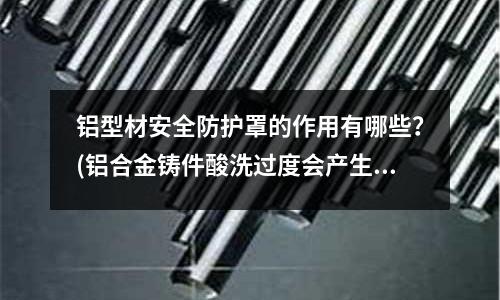 鋁型材安全防護(hù)罩的作用有哪些？(鋁合金鑄件酸洗過(guò)度會(huì)產(chǎn)生什么問(wèn)題)