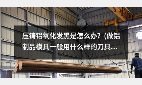 壓鑄鋁氧化發黑是怎么辦？(做鋁制品模具一般用什么樣的刀具)