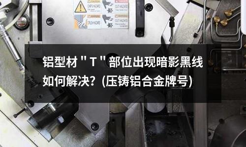 鋁型材＂T＂部位出現暗影黑線如何解決？(壓鑄鋁合金牌號)