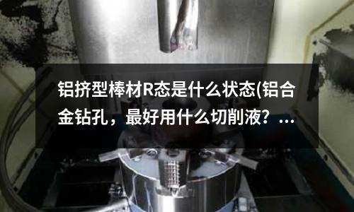 鋁擠型棒材R態(tài)是什么狀態(tài)(鋁合金鉆孔，最好用什么切削液？)