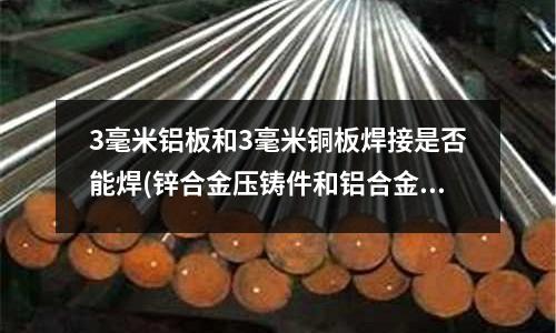 3毫米鋁板和3毫米銅板焊接是否能焊(鋅合金壓鑄件和鋁合金壓鑄件有什么不同)