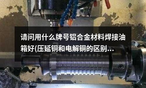 請問用什么牌號鋁合金材料焊接油箱好(壓延銅和電解銅的區別)