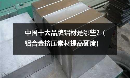 中國十大品牌鋁材是哪些？(鋁合金擠壓素材提高硬度)