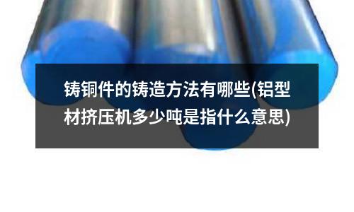 鑄銅件的鑄造方法有哪些(鋁型材擠壓機多少噸是指什么意思)