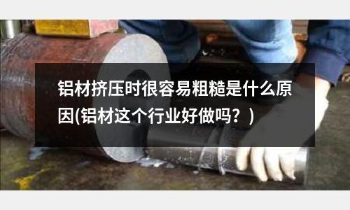 鋁材擠壓時很容易粗糙是什么原因(鋁材這個行業好做嗎?)