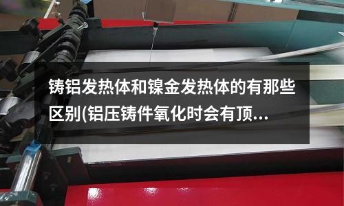 鑄鋁發熱體和鎳金發熱體的有那些區別(鋁壓鑄件氧化時會有頂針印痕是什么問題)