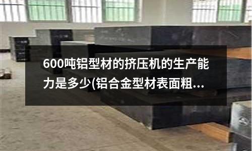 600噸鋁型材的擠壓機的生產能力是多少(鋁合金型材表面粗糙、麻面缺陷產生的原因是什么？)