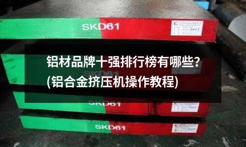 鋁材品牌十強(qiáng)排行榜有哪些？(鋁合金擠壓機(jī)操作教程)