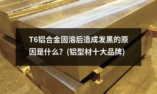 T6鋁合金固溶后造成發黑的原因是什么？(鋁型材十大品牌)