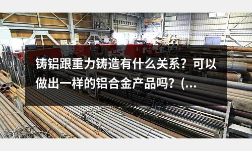 鑄鋁跟重力鑄造有什么關系？可以做出一樣的鋁合金產品嗎？(銅件生產工藝中的紅沖，具體是什么？)