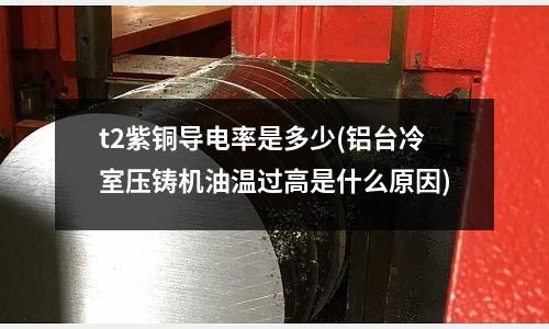 t2紫銅導電率是多少(鋁臺冷室壓鑄機油溫過高是什么原因)