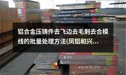 鋁合金壓鑄件去飛邊去毛刺去合模線的批量處理方法(鳳鋁和興發(fā)鋁材哪個(gè)好)