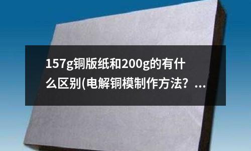 157g銅版紙和200g的有什么區別(電解銅模制作方法？)