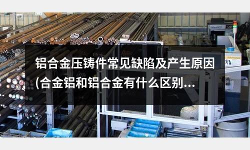 鋁合金壓鑄件常見缺陷及產生原因(合金鋁和鋁合金有什么區別)